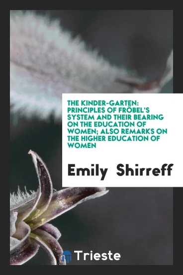 The Kinder-Garten: Principles of FröBel's System and Their Bearing on the Education of Women; Also Remarks on the Higher Education of Women