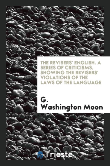 The Revisers' English. A Series of Criticisms, Showing the Revisers' Violations of the Laws of the Language