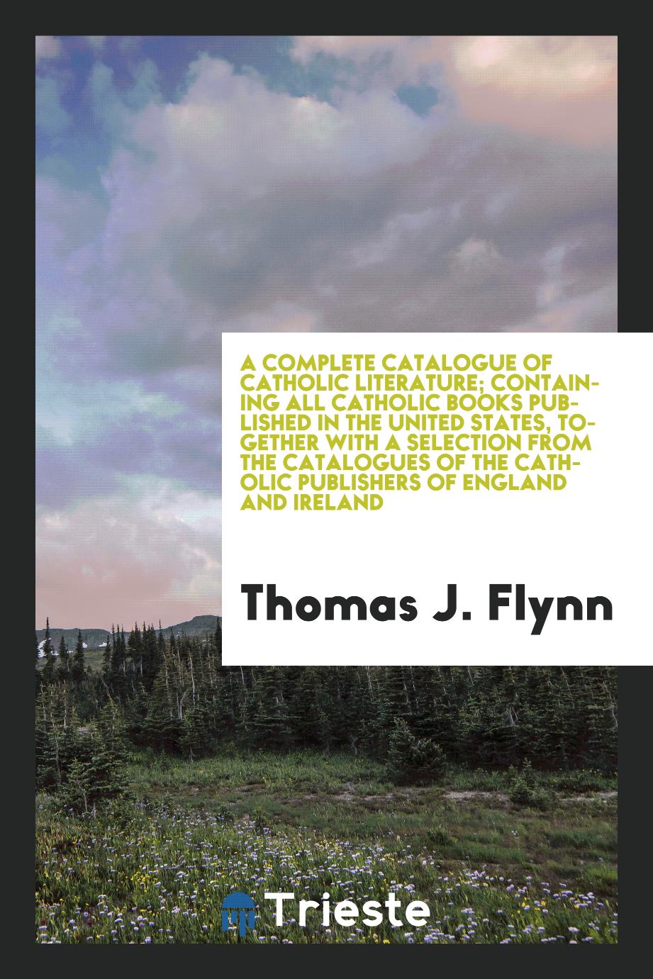 Thomas J. Flynn - A complete catalogue of Catholic literature; containing all Catholic books published in the United States, together with a selection from the catalogues of the Catholic publishers of England and Ireland