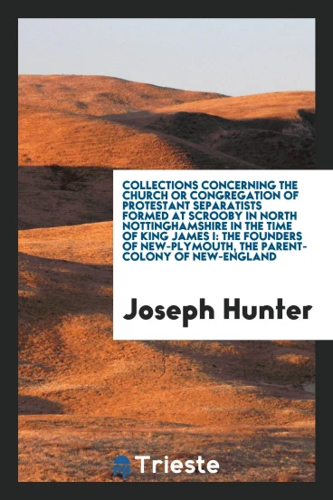 Collections concerning the church or congregation of Protestant separatists formed at Scrooby in north Nottinghamshire in the time of King James I: the founders of New-Plymouth, the parent-colony of New-England