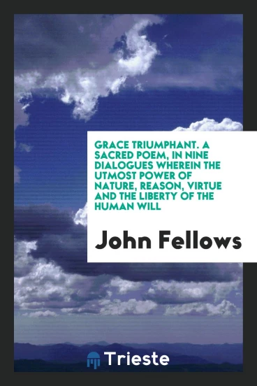 Grace Triumphant. a Sacred Poem, in Nine Dialogues Wherein the Utmost Power of Nature, Reason, Virtue and the Liberty of the Human Will