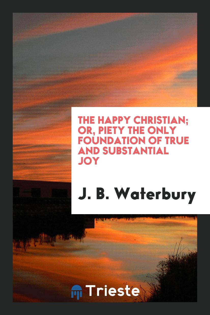 The Happy Christian; Or, Piety the Only Foundation of True and Substantial Joy