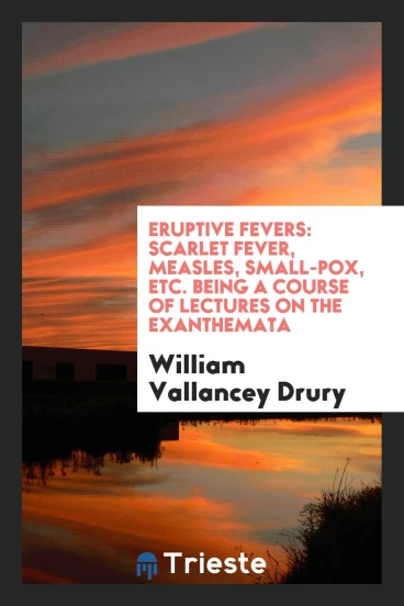 Eruptive Fevers: Scarlet Fever, Measles, Small-Pox, Etc. Being a Course of Lectures on the Exanthemata