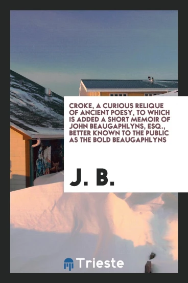 Croke, A Curious Relique of Ancient Poesy, To Which Is Added A Short Memoir of John Beaugaphlyns, Esq., Better Known To the Public As The Bold Beaugaphlyns