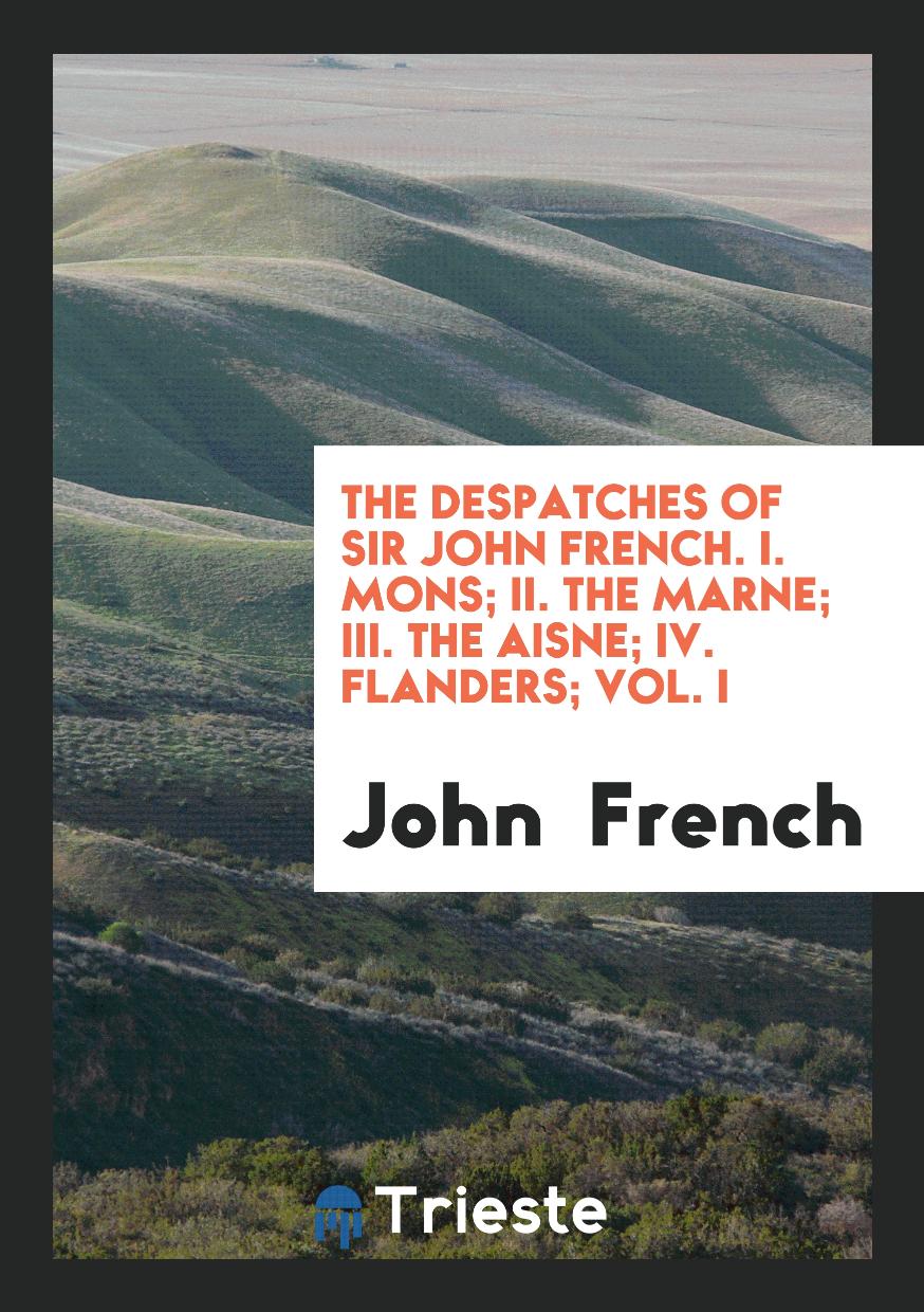 The Despatches of Sir John French. I. Mons; II. The Marne; III. The Aisne; IV. Flanders; Vol. I