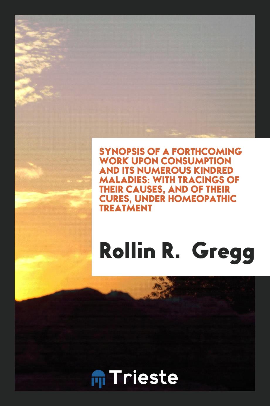 Synopsis of a Forthcoming Work Upon Consumption and Its Numerous Kindred Maladies: with tracings of their causes, and of their cures, under homeopathic treatment