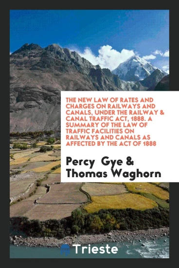 The New Law of Rates and Charges on Railways and Canals, Under the Railway & Canal Traffic Act, 1888. A Summary of the Law of Traffic Facilities on Railways and Canals as Affected by the Act of 1888