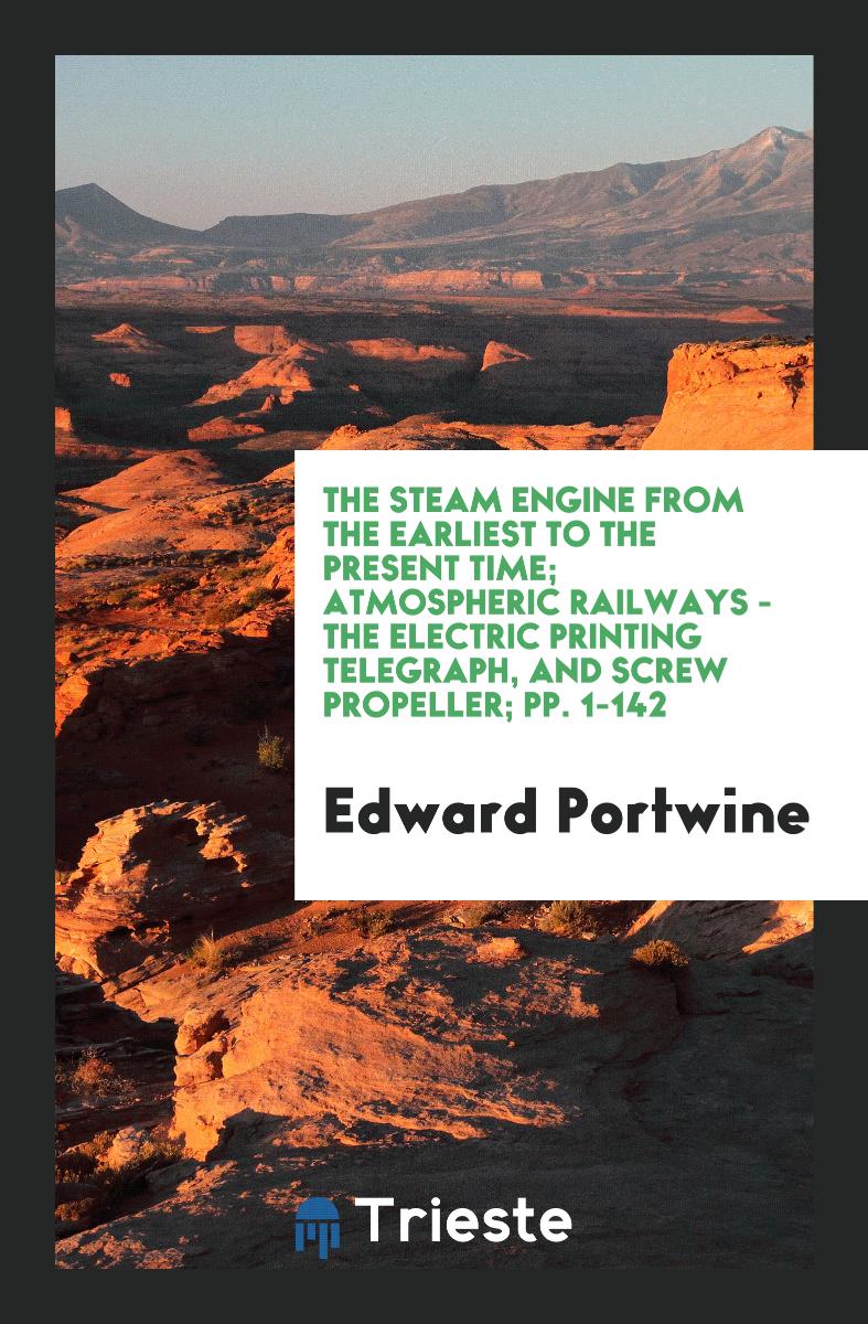 The Steam Engine from the Earliest to the Present Time; Atmospheric Railways - The Electric Printing Telegraph, and Screw Propeller; pp. 1-142