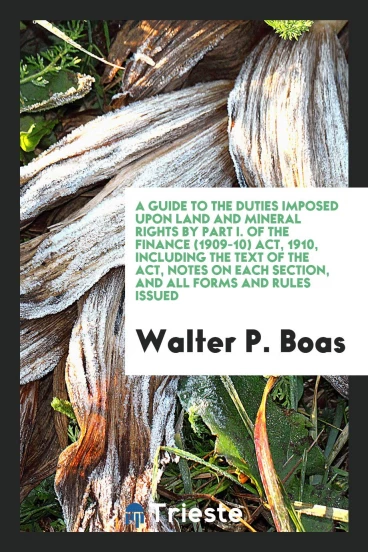 A guide to the duties imposed upon land and mineral rights by Part I. of the Finance (1909-10) act, 1910, including the text of the act, notes on each section, and all forms and rules issued