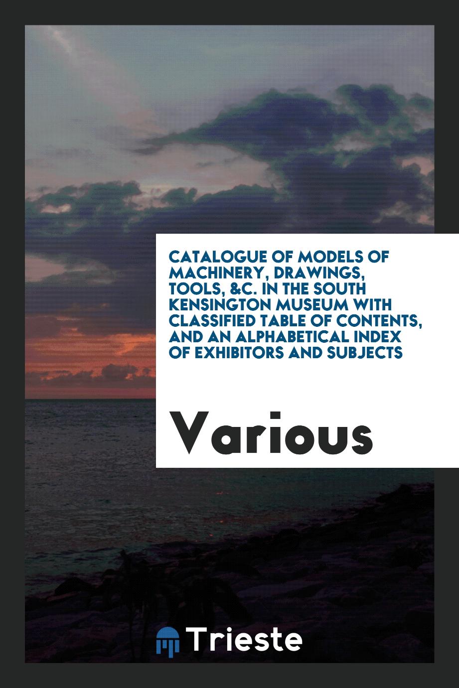 Catalogue of Models of Machinery, Drawings, Tools, &C. In the South Kensington Museum with Classified Table of Contents, and an Alphabetical Index of Exhibitors and Subjects