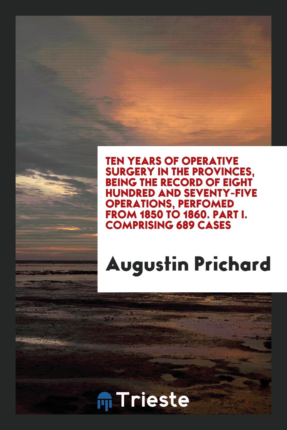 Ten Years of Operative Surgery in the Provinces, Being the Record of Eight Hundred and Seventy-Five Operations, Perfomed from 1850 to 1860. Part I. Comprising 689 Cases
