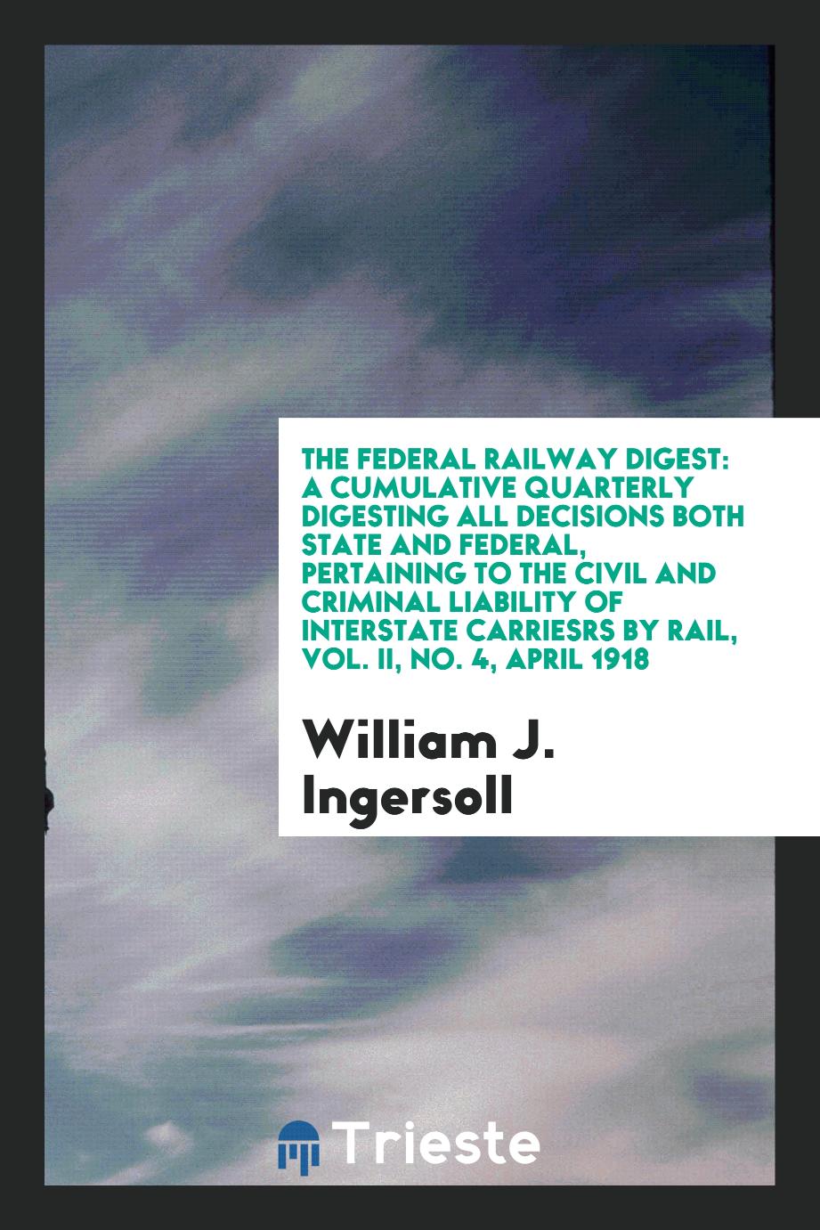 William J. Ingersoll - The Federal Railway Digest: A Cumulative Quarterly Digesting All Decisions Both State and Federal, Pertaining to the Civil and Criminal Liability of Interstate Carriesrs by Rail, Vol. II, No. 4, April 1918
