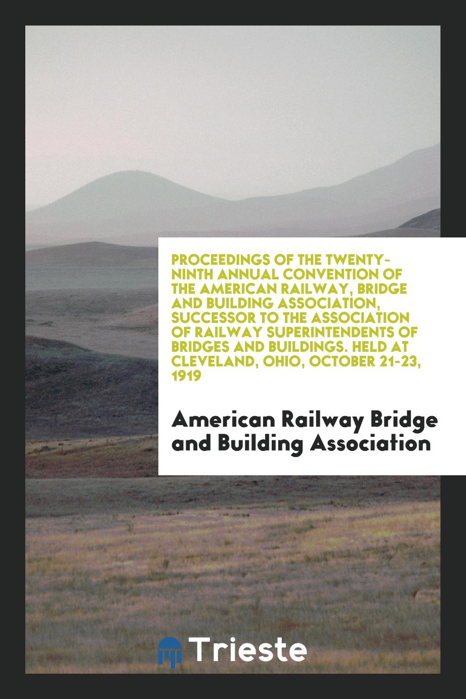 Proceedings of the Twenty-Ninth Annual Convention of the American Railway, Bridge and Building Association, Successor to the Association of Railway Superintendents of Bridges and Buildings. Held at Cleveland, Ohio, October 21-23, 1919