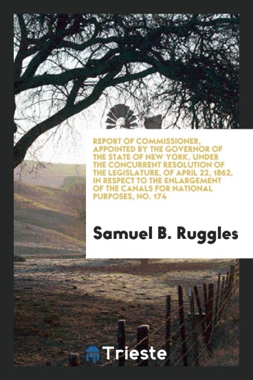Report of Commissioner, Appointed by the Governor of the State of New York, Under the Concurrent Resolution of the Legislature, of April 22, 1862, in Respect to the Enlargement of the Canals for National Purposes, No. 174