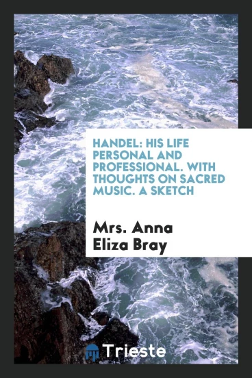Handel: His Life Personal and Professional. With Thoughts on Sacred Music. A Sketch
