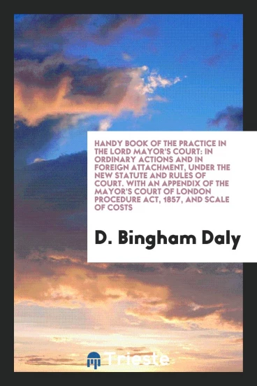 Handy Book of the Practice in the Lord Mayor's Court: In Ordinary Actions and in Foreign Attachment, under the New Statute and Rules of Court. With an Appendix of the Mayor's Court of London Procedure Act, 1857, and Scale of Costs