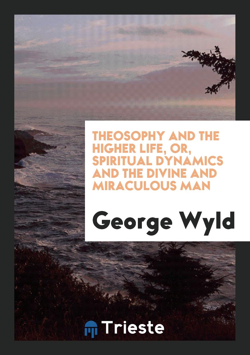Theosophy and the Higher Life, or, Spiritual Dynamics and the Divine and Miraculous Man