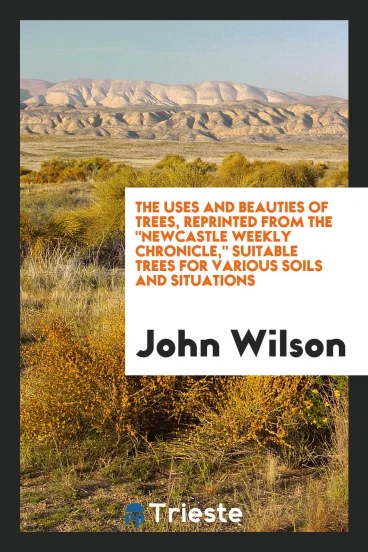 The Uses and Beauties of Trees, Reprinted from the "Newcastle Weekly Chronicle," Suitable Trees for Various Soils and Situations