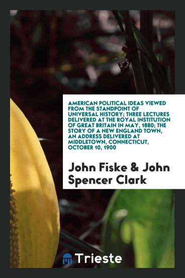 American Political Ideas Viewed from the Standpoint of Universal History; Three Lectures Delivered at the Royal Institution of Great Britain in May, 1880; The Story of a New England Town, an Address Delivered at Middletown, Connecticut, October 10, 1900