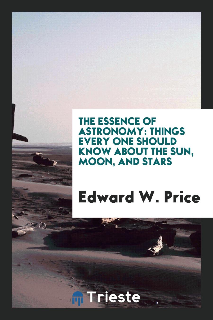 Edward W. Price - The Essence of Astronomy: Things Every One Should Know About the Sun, Moon, and Stars