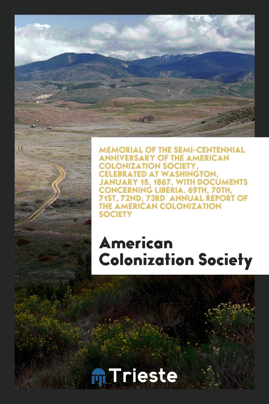 Memorial of the Semi-Centennial Anniversary of the American Colonization Society, Celebrated at Washington, January 15, 1867. With Documents Concerning Liberia. 69th, 70th, 71st, 72nd, 73rd Annual Report of the American Colonization Society