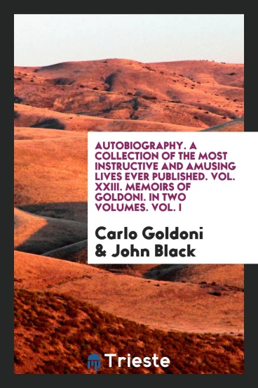 Autobiography. A Collection of the Most Instructive and Amusing Lives Ever Published. Vol. XXIII. Memoirs of Goldoni. In Two Volumes. Vol. I
