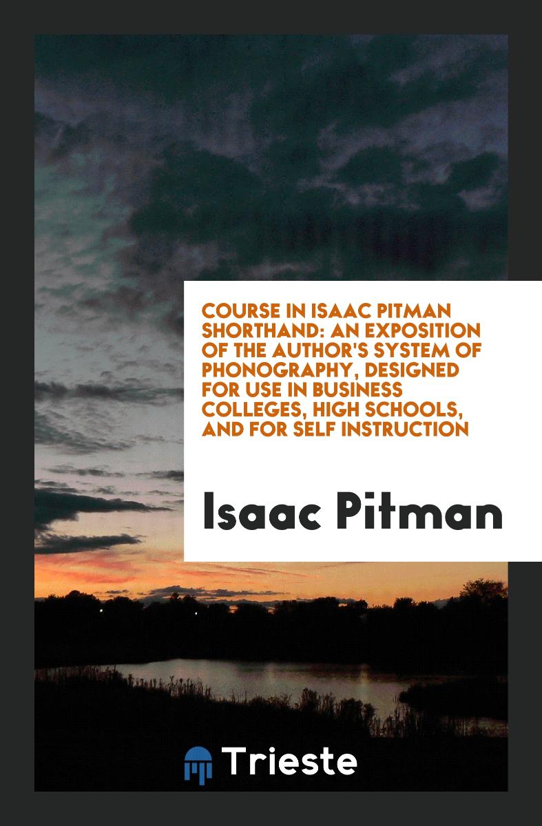 Course in Isaac Pitman Shorthand: An Exposition of the Author's System of Phonography, Designed for Use in Business Colleges, High Schools, and for Self Instruction