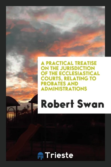 A Practical Treatise on the Jurisdiction of the Ecclesiastical Courts, Relating to Probates and Administrations