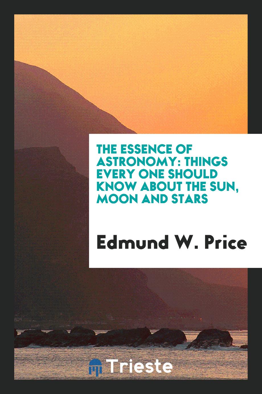 Edmund W. Price - The Essence of Astronomy: Things Every One Should Know about the Sun, Moon and Stars