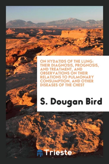 On Hydatids of the Lung: Their Diagnosis, Prognosis, and Treatment, and observations on their relations to pulmonary consumption, and other diseases of the chest