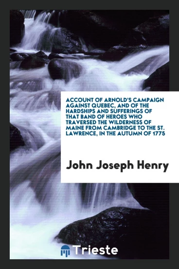 Account of Arnold's Campaign against Quebec, and of the Hardships and Sufferings of That Band of Heroes Who Traversed the Wilderness of Maine from Cambridge to the St. Lawrence, in the Autumn of 1775
