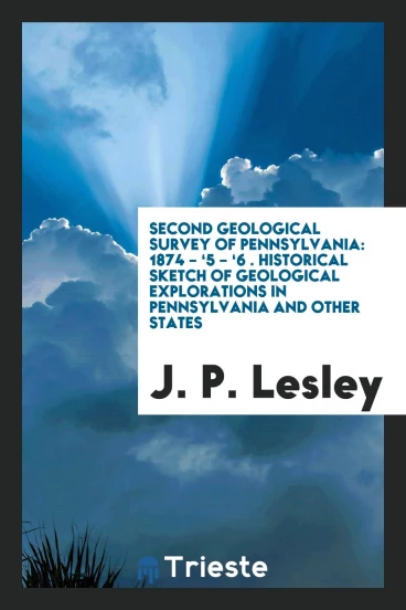 Second Geological Survey of Pennsylvania: 1874 – ‘5 – ‘6 . Historical Sketch of Geological Explorations in Pennsylvania and Other States