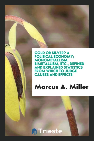 Gold or Silver? A political economy; Monometallism, bimetallism, etc., defined and explained statistics from which to judge causes and effects