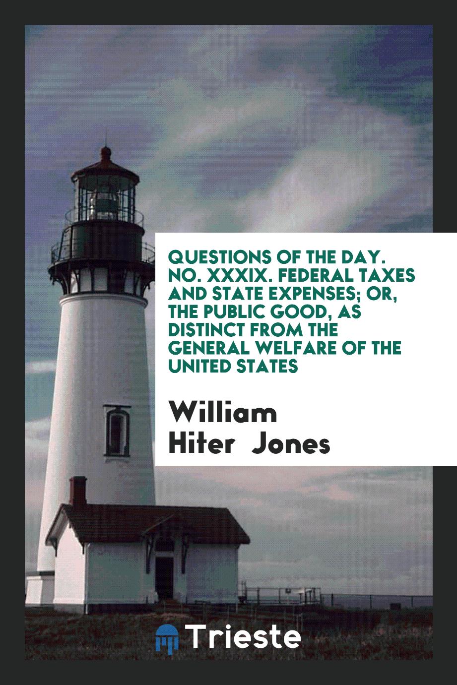 William Hiter  Jones - Questions of the Day. No. XXXIX. Federal Taxes and State Expenses; Or, the Public Good, as Distinct from the General Welfare of the United States