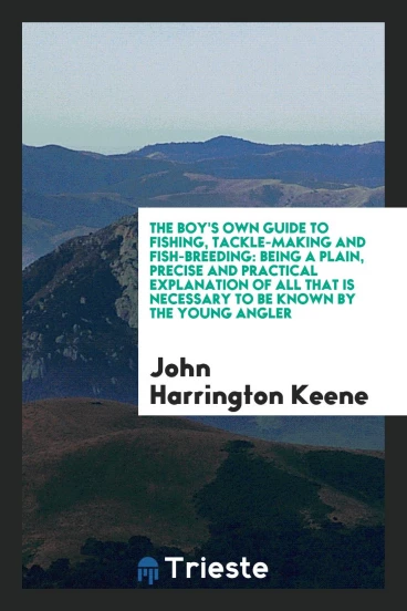 The Boy's Own Guide to Fishing, Tackle-Making and Fish-Breeding: Being a Plain, Precise and Practical Explanation of All That Is Necessary to Be Known by the Young Angler