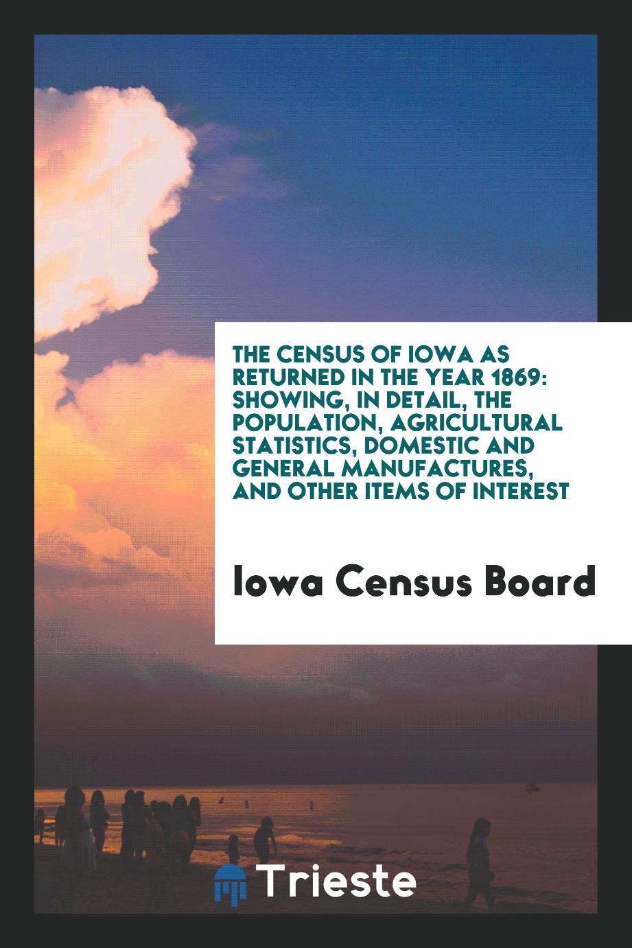 The Census of Iowa as Returned in the Year 1869: Showing, in Detail, the Population, Agricultural Statistics, Domestic and General Manufactures, and Other Items of Interest