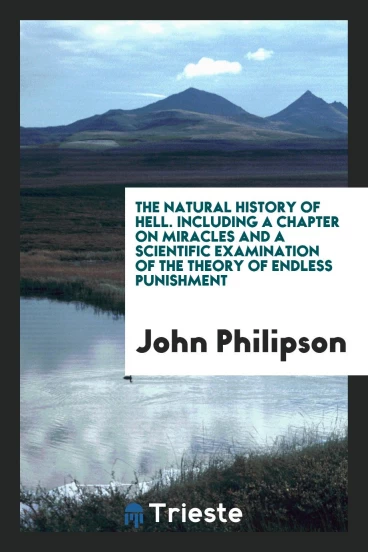 The Natural History of Hell. Including a Chapter on Miracles and a Scientific Examination of the Theory of Endless Punishment