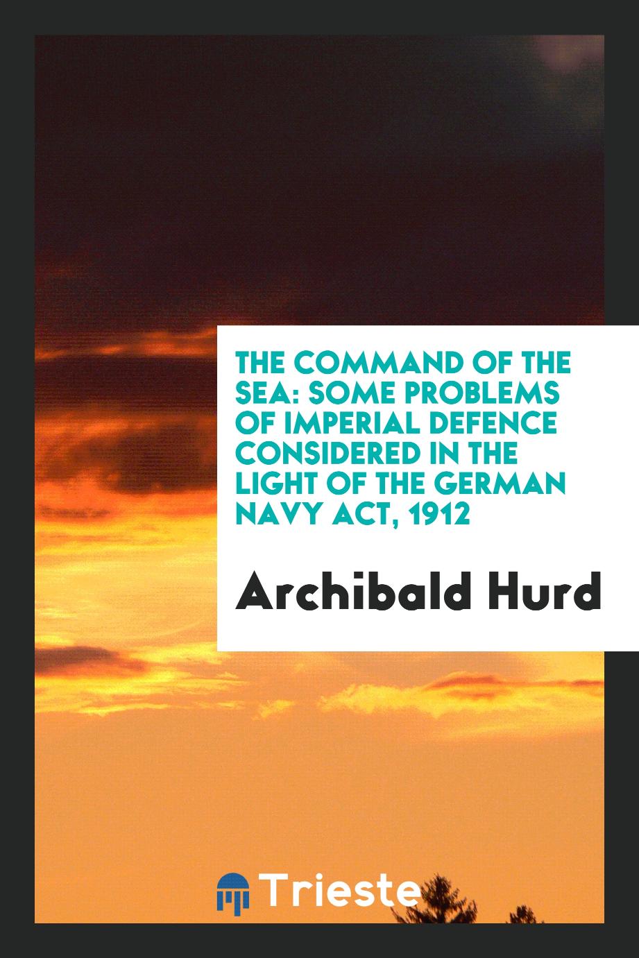 The command of the sea: some problems of imperial defence considered in the light of the German Navy Act, 1912