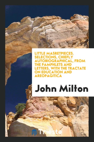 Little masretpieces. Selections, chiefly autobiographical, from the Pamphlets and Letters, with the Tractate on education and Areopagitica