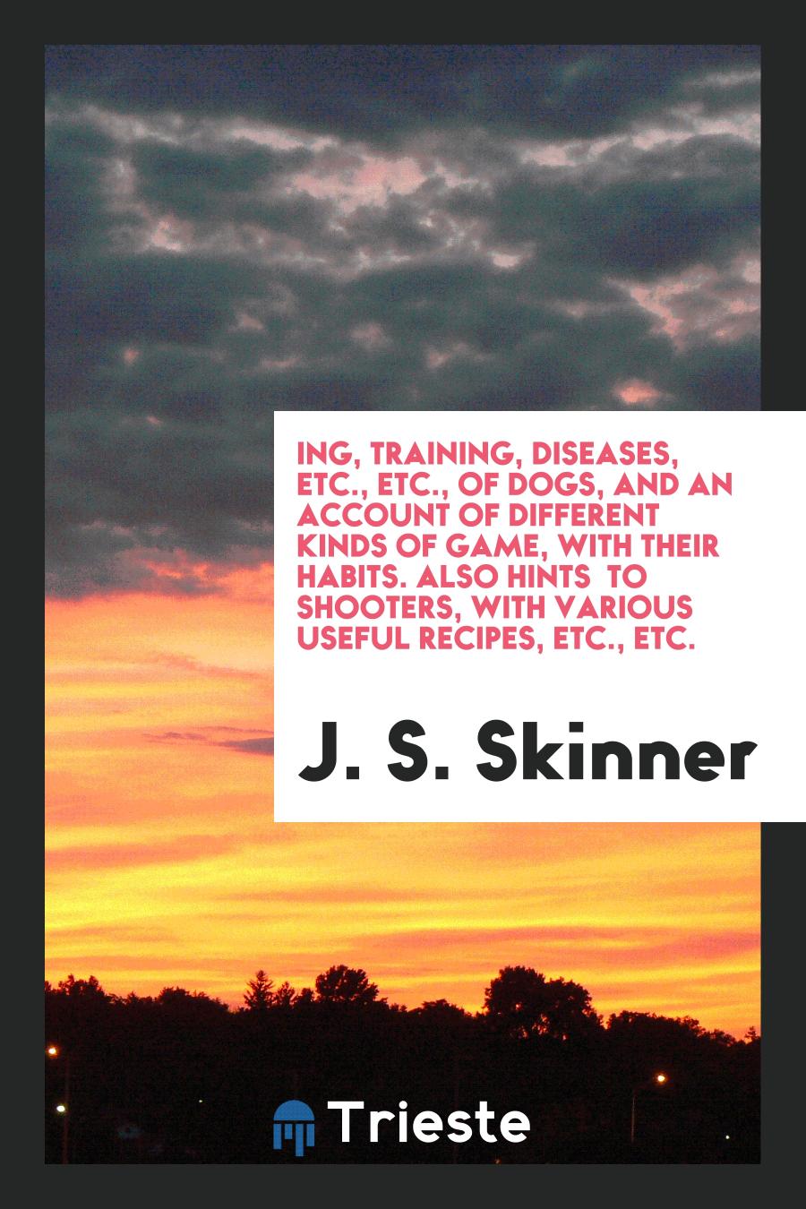 ing, Training, Diseases, Etc., Etc., of Dogs, and an Account of Different Kinds of Game, with Their Habits. Also Hints to Shooters, with Various Useful Recipes, Etc., Etc.