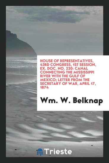 House of Representatives, 43rd Congress, 1st Session, Ex. Doc. No. 220: Canal Connecting the Mississippi River with the Gulf of Mexico; Letter from the Secretary of War, April 17, 1874