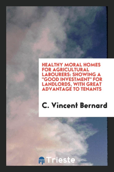 Healthy Moral Homes for Agricultural Labourers: Showing a "Good Investment" for Landlords, with Great Advantage to Tenants