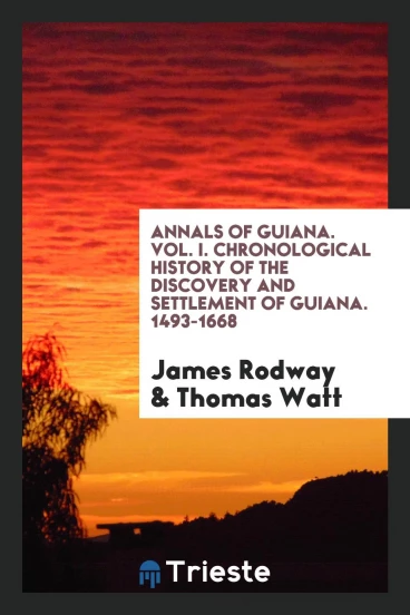 Annals of Guiana. Vol. I. Chronological History of the Discovery and Settlement of Guiana. 1493-1668