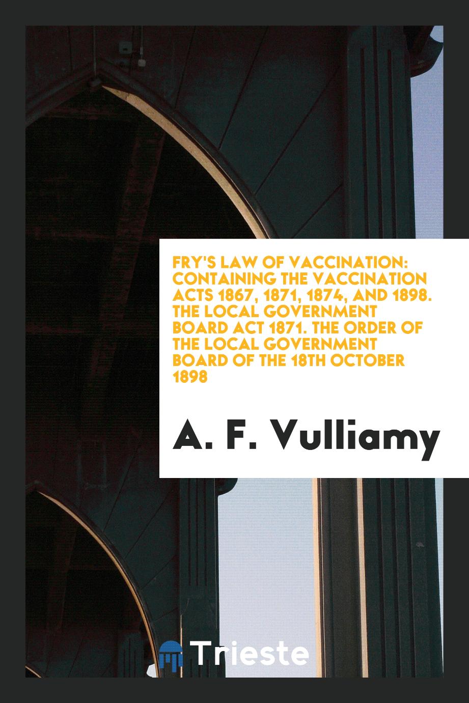 Fry's Law of Vaccination: Containing the Vaccination Acts 1867, 1871, 1874, and 1898. The Local Government Board Act 1871. The Order of the Local Government Board of the 18th October 1898