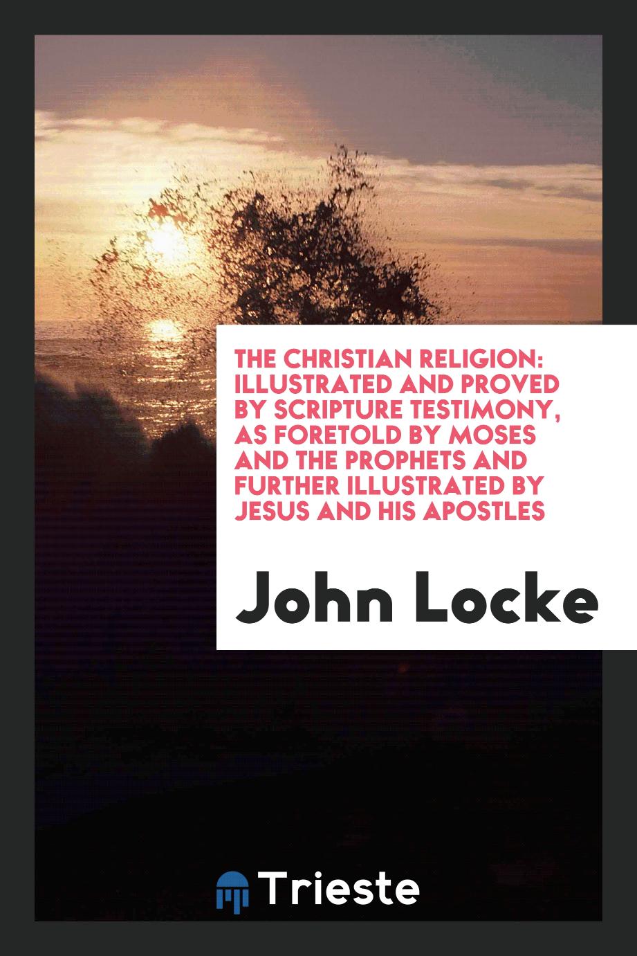 The Christian Religion: Illustrated and Proved by Scripture Testimony, as Foretold by Moses and the Prophets and Further Illustrated by Jesus and His Apostles