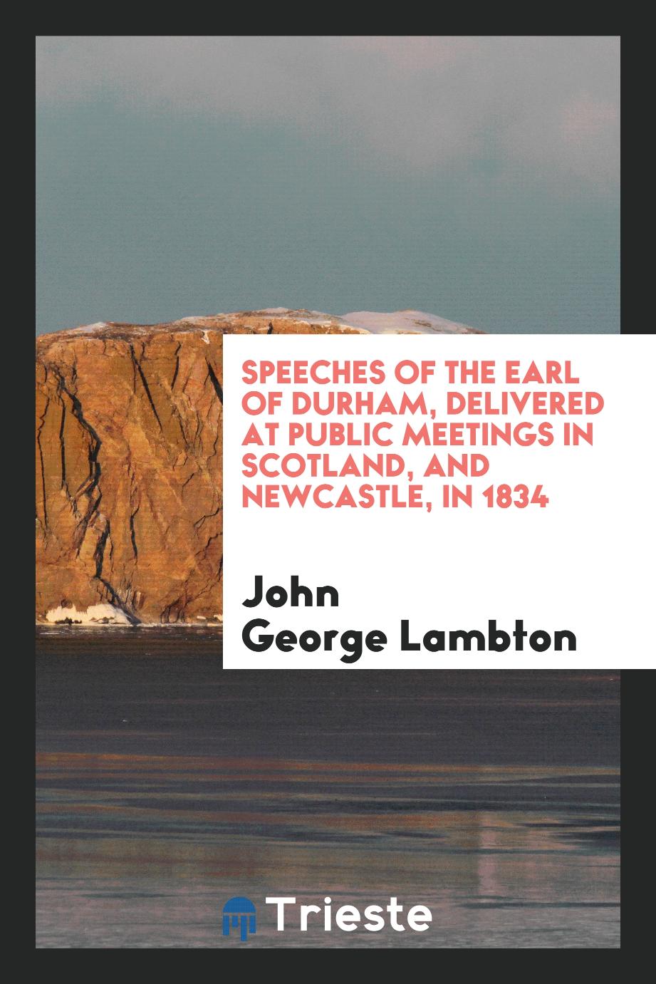 Speeches of the Earl of Durham, Delivered at Public Meetings in Scotland, and Newcastle, in 1834