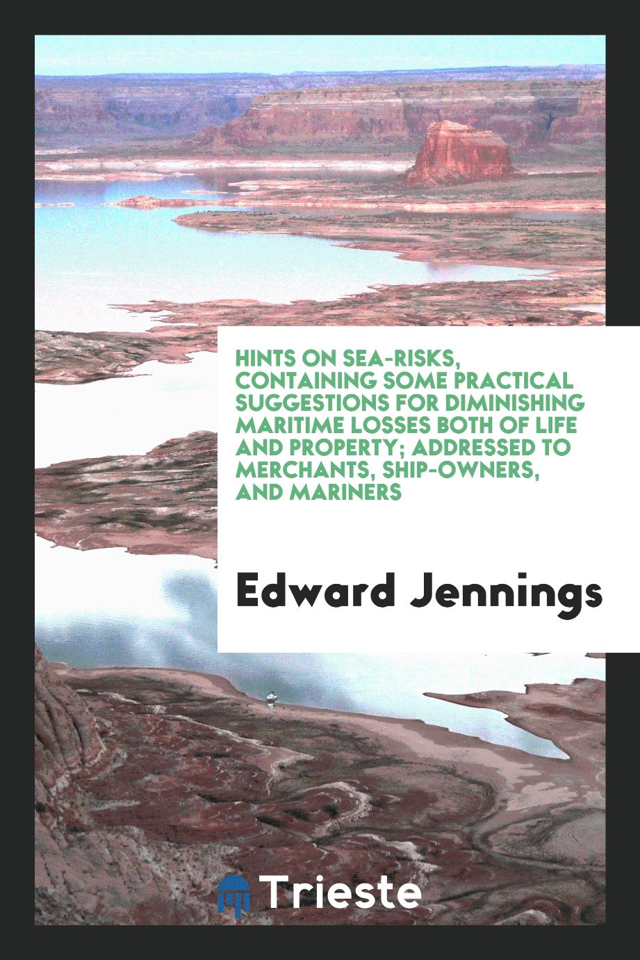 Hints on Sea-Risks, Containing Some Practical Suggestions for Diminishing Maritime Losses Both of Life and Property; Addressed to Merchants, Ship-Owners, and Mariners