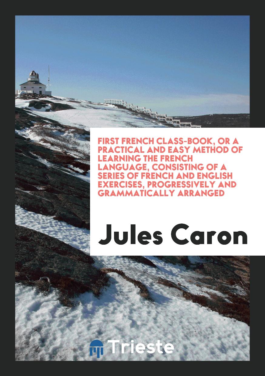 First French Class-Book, or a Practical and Easy Method of Learning the French Language, Consisting of a Series of French and English Exercises, Progressively and Grammatically Arranged