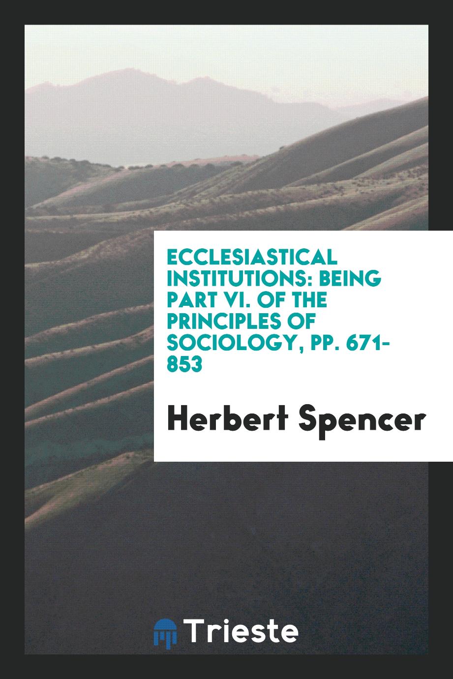Ecclesiastical Institutions: Being Part VI. of the Principles of Sociology, pp. 671-853