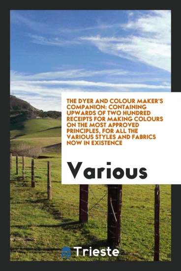 The Dyer and Colour Maker's Companion: Containing Upwards of Two Hundred Receipts for Making Colours on the Most Approved Principles, for All the Various Styles and Fabrics Now in Existence